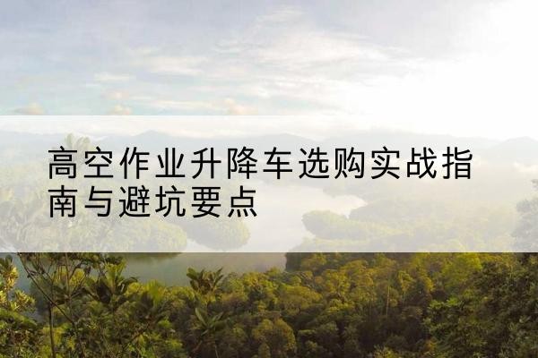 永福升降车怎么选-高空作业升降车选购实战指南与避坑要点