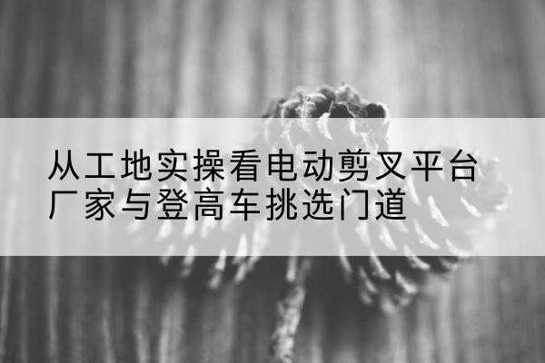 永福电动剪叉升降平台厂家-从工地实操看电动剪叉平台厂家与登高车挑选门道