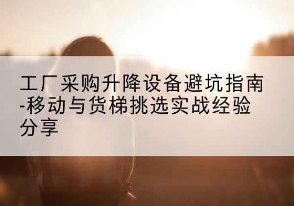 永福移动式升降机怎么选-工厂采购升降设备避坑指南-移动与货梯挑选实战经验分享