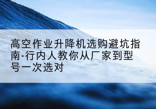 永福升降平台厂家-高空作业升降机选购避坑指南-行内人教你从厂家到型号一次选对