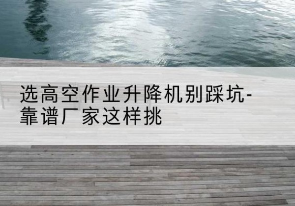 永福剪叉式升降机厂家-选高空作业升降机别踩坑-靠谱厂家这样挑
