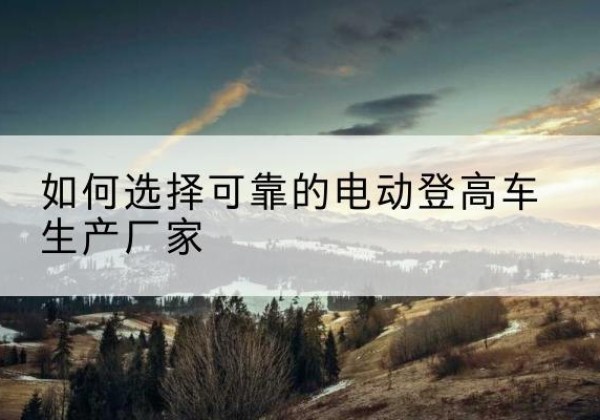 永福电动登高车厂家-如何选择可靠的电动登高车生产厂家