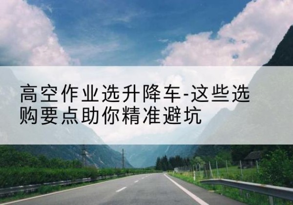 永福升降车厂家-高空作业选升降车-这些选购要点助你*避坑
