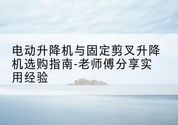永福电动升降机怎么选-电动升降机与固定剪叉升降机选购指南-老师傅分享实用经验