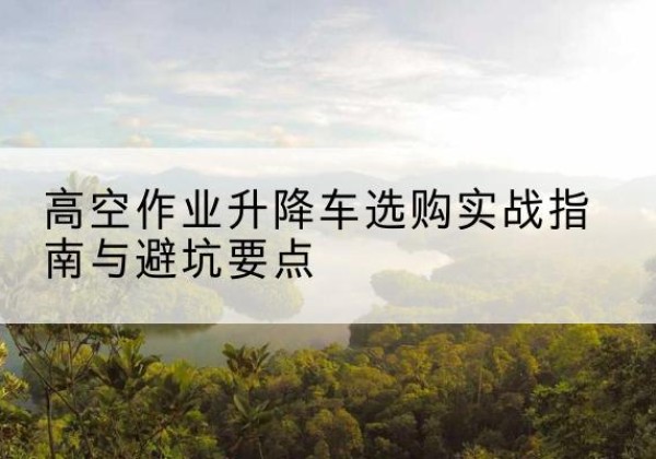 永福升降车怎么选-高空作业升降车选购实战指南与避坑要点