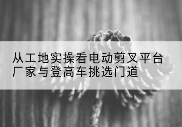 永福电动剪叉升降平台厂家-从工地实操看电动剪叉平台厂家与登高车挑选门道