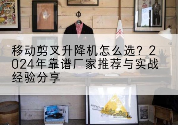永福升降平台厂家推荐-移动剪叉升降机怎么选？2024年靠谱厂家推荐与实战经验分享